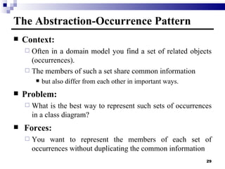 The Abstraction-Occurrence  Pattern Context:  Often in a domain model you find a set of related objects  ( occurrences). The members of such a set share common information but also differ from each other in important ways. Problem:  What is the best way to represent such sets of occurrences in a class diagram?   Forces:  You want to represent the members of each set of occurrences without duplicating the common information 