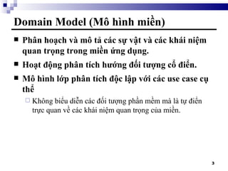 Domain Model (Mô hình miền) Phân hoạch và mô tả các sự vật và các khái niệm quan trọng trong miền ứng dụng. Hoạt động phân tích hướng đối tượng cổ điển. Mô hình lớp phân tích độc lập với các use case cụ thể Không biểu diễn các đối tượng phần mềm mà là tự điển trực quan về các khái niệm quan trọng của miền. 