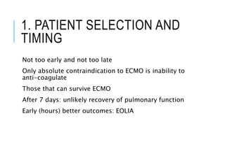 1. PATIENT SELECTION AND
TIMING
Not too early and not too late
Only absolute contraindication to ECMO is inability to
anti-coagulate
Those that can survive ECMO
After 7 days: unlikely recovery of pulmonary function
Early (hours) better outcomes: EOLIA
 