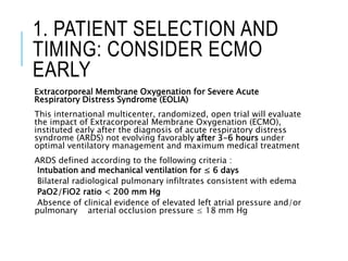1. PATIENT SELECTION AND
TIMING: CONSIDER ECMO
EARLY
Extracorporeal Membrane Oxygenation for Severe Acute
Respiratory Distress Syndrome (EOLIA)
This international multicenter, randomized, open trial will evaluate
the impact of Extracorporeal Membrane Oxygenation (ECMO),
instituted early after the diagnosis of acute respiratory distress
syndrome (ARDS) not evolving favorably after 3-6 hours under
optimal ventilatory management and maximum medical treatment
ARDS defined according to the following criteria :
Intubation and mechanical ventilation for ≤ 6 days
Bilateral radiological pulmonary infiltrates consistent with edema
PaO2/FiO2 ratio < 200 mm Hg
Absence of clinical evidence of elevated left atrial pressure and/or
pulmonary arterial occlusion pressure ≤ 18 mm Hg
 