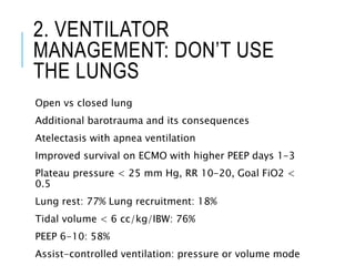 2. VENTILATOR
MANAGEMENT: DON’T USE
THE LUNGS
Open vs closed lung
Additional barotrauma and its consequences
Atelectasis with apnea ventilation
Improved survival on ECMO with higher PEEP days 1-3
Plateau pressure < 25 mm Hg, RR 10-20, Goal FiO2 <
0.5
Lung rest: 77% Lung recruitment: 18%
Tidal volume < 6 cc/kg/IBW: 76%
PEEP 6-10: 58%
Assist-controlled ventilation: pressure or volume mode
 