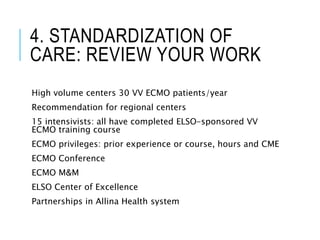 4. STANDARDIZATION OF
CARE: REVIEW YOUR WORK
High volume centers 30 VV ECMO patients/year
Recommendation for regional centers
15 intensivists: all have completed ELSO-sponsored VV
ECMO training course
ECMO privileges: prior experience or course, hours and CME
ECMO Conference
ECMO M&M
ELSO Center of Excellence
Partnerships in Allina Health system
 