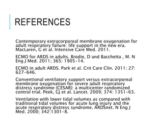 REFERENCES
Contemporary extracorporeal membrane oxygenation for
adult respiratory failure: life support in the new era.
MacLaren, G et al. Intensive Care Med. 2011.
ECMO for ARDS in adults. Brodie, D and Bacchetta , M. N
Eng J Med. 2011; 365: 1905-14.
ECMO in adult ARDS. Park et al. Crit Care Clin. 2011; 27:
627-646.
Conventional ventilatory support versus extracorporeal
membrane oxygenation for severe adult respiratory
distress syndrome (CESAR): a multicenter randomized
control trial. Peek, GJ et al. Lancet. 2009; 374: 1351-63.
Ventilation with lower tidal volumes as compared with
traditional tidal volumes for acute lung injury and the
acute respiratory distress syndrome. ARDSnet. N Eng J
Med. 2000; 342:1301-8.
 