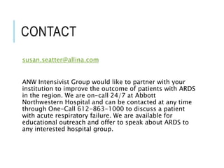 CONTACT
susan.seatter@allina.com
ANW Intensivist Group would like to partner with your
institution to improve the outcome of patients with ARDS
in the region. We are on-call 24/7 at Abbott
Northwestern Hospital and can be contacted at any time
through One-Call 612-863-1000 to discuss a patient
with acute respiratory failure. We are available for
educational outreach and offer to speak about ARDS to
any interested hospital group.
 