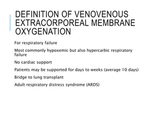 DEFINITION OF VENOVENOUS
EXTRACORPOREAL MEMBRANE
OXYGENATION
For respiratory failure
Most commonly hypoxemic but also hypercarbic respiratory
failure
No cardiac support
Patients may be supported for days to weeks (average 10 days)
Bridge to lung transplant
Adult respiratory distress syndrome (ARDS)
 