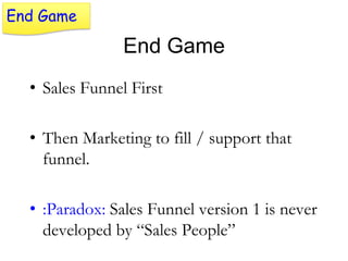 End Game

End Game
• Sales Funnel First
• Then Marketing to fill / support that
funnel.

• :Paradox: Sales Funnel version 1 is never
developed by “Sales People”

 