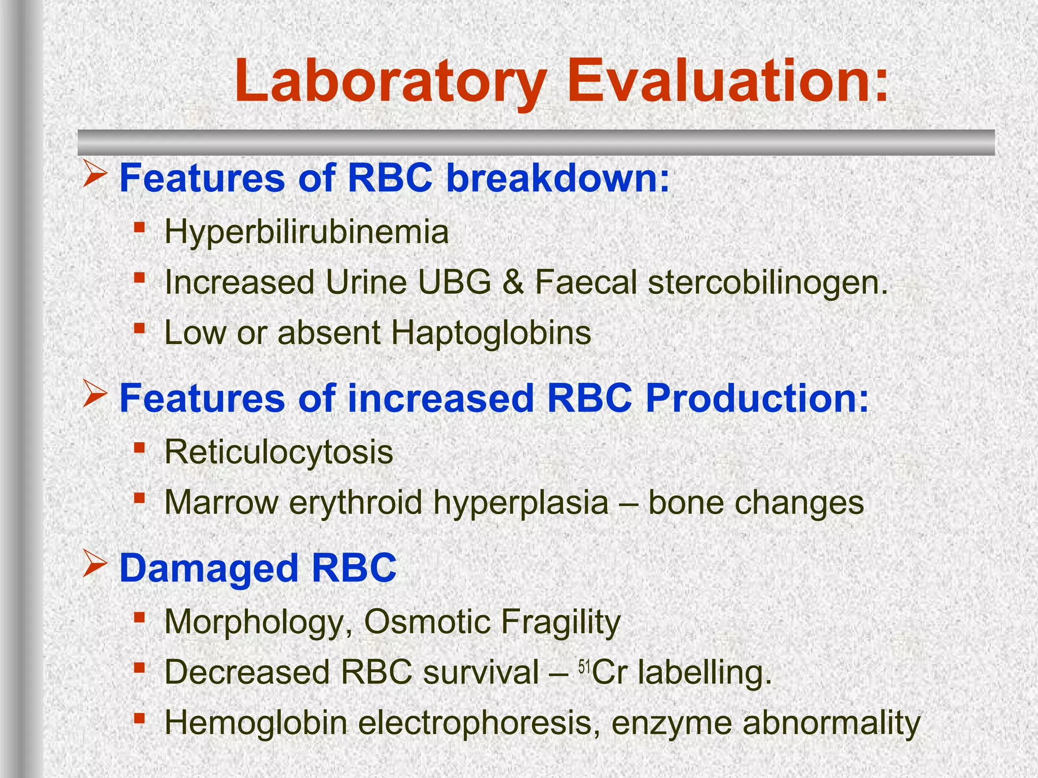 Laboratory Evaluation:
 Features of RBC breakdown:
 Hyperbilirubinemia
 Increased Urine UBG & Faecal stercobilinogen.
 Low or absent Haptoglobins
 Features of increased RBC Production:
 Reticulocytosis
 Marrow erythroid hyperplasia – bone changes
 Damaged RBC
 Morphology, Osmotic Fragility
 Decreased RBC survival – 51
Cr labelling.
 Hemoglobin electrophoresis, enzyme abnormality
 