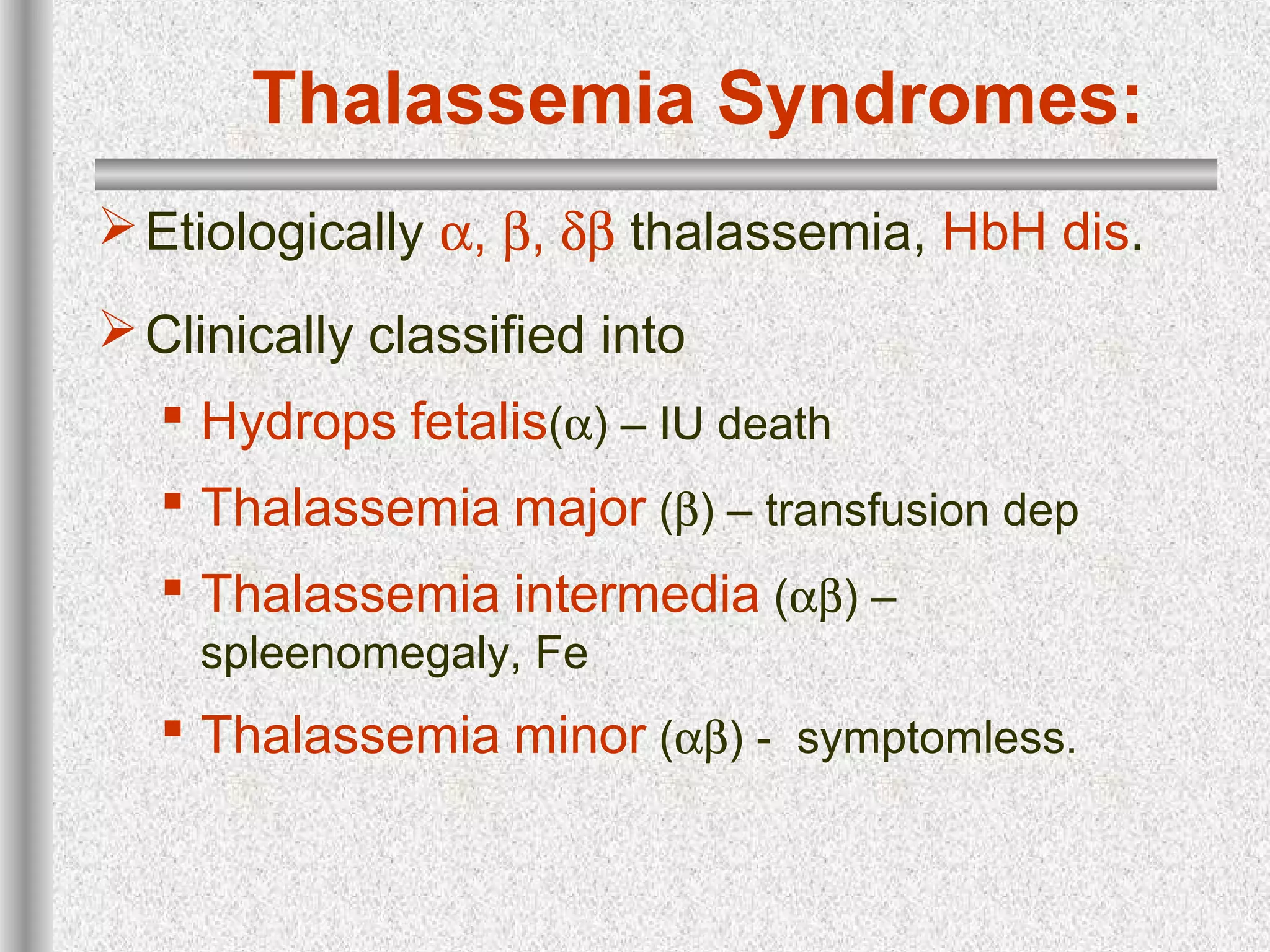 Thalassemia Syndromes:
Etiologically α, β, δβ thalassemia, HbH dis.
Clinically classified into
 Hydrops fetalis(α) – IU death
 Thalassemia major (β) – transfusion dep
 Thalassemia intermedia (αβ) –
spleenomegaly, Fe
 Thalassemia minor (αβ) - symptomless.
 