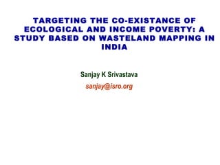 TARGETING THE CO-EXISTANCE OF ECOLOGICAL AND INCOME POVERTY: A STUDY BASED ON WASTELAND MAPPING IN INDIA Sanjay K Srivastava [email_address] 