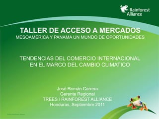 TALLER DE ACCESO A MERCADOS
            MESOAMERICA Y PANAMA UN MUNDO DE OPORTUNIDADES



                 TENDENCIAS DEL COMERCIO INTERNACIONAL
                    EN EL MARCO DEL CAMBIO CLIMATICO



                                 José Román Carrera
                                   Gerente Regional
                            TREES / RAINFOREST ALLIANCE
                              Honduras, Septiembre 2011

©2009 Rainforest Alliance
 