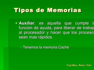 Tipos de Memorias Auxiliar : es aquella que cumple la función de ayuda, para liberar de trabajo al procesador y hacer que los procesos sean mas rápidos. Tenemos la memoria Caché 