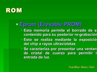 ROM Eprom (Eresable PROM) Esta memoria permite el borrado de su contenido para su posterior re-grabación. Esto se realiza mediante la exposición del chip a rayos ultravioletas Se caracteriza por presentar una ventana de cristal de cuarzo para permitir la entrada de luz. 