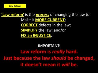 Law Reform


‘Law reform’ is the process of changing the law to:
          Make it MORE CURRENT;
          CORRECT defects in the law;
          SIMPLIFY the law; and/or
          FIX an INJUSTICE.

                    IMPORTANT:
         Law reform is really hard.
 Just because the law should be changed,
         it doesn’t mean it will be.
 