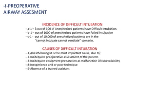-I-PREOPERATIVE
AIRWAY ASSESMENT
INCIDENCE OF DIFFICULT INTUBATION
--a-1 – 3 out of 100 of Anesthetized patients have Difficult Intubation.
--b-1 – out of 1000 of anesthetized patients have Failed Intubation
--c-1 - out of 10,000 of anesthetized patients are in the
“cannot Intubate cannot ventilate” scenario.
CAUSES OF DIFFICULT INTUBATION
--1-Anesthesiologist is the most important cause, due to;
--2-Inadequate preoperative assessment of the patient.
--3-Inadequate equipment preparation as malfunction OR unavailability
--4-Inexperience and or poor technique
--5-Absence of a trained assistant
 