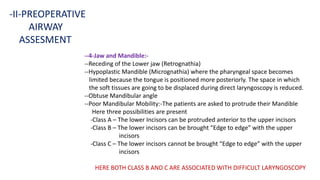 --4-Jaw and Mandible:-
--Receding of the Lower jaw (Retrognathia)
--Hypoplastic Mandible (Micrognathia) where the pharyngeal space becomes
limited because the tongue is positioned more posteriorly. The space in which
the soft tissues are going to be displaced during direct laryngoscopy is reduced.
--Obtuse Mandibular angle
--Poor Mandibular Mobility:-The patients are asked to protrude their Mandible
Here three possibilities are present
-Class A – The lower Incisors can be protruded anterior to the upper incisors
-Class B – The lower incisors can be brought “Edge to edge” with the upper
incisors
-Class C – The lower incisors cannot be brought “Edge to edge” with the upper
incisors
HERE BOTH CLASS B AND C ARE ASSOCIATED WITH DIFFICULT LARYNGOSCOPY
-II-PREOPERATIVE
AIRWAY
ASSESMENT
 