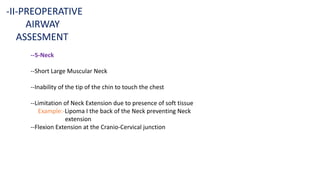 --5-Neck
--Short Large Muscular Neck
--Inability of the tip of the chin to touch the chest
--Limitation of Neck Extension due to presence of soft tissue
Example:-Lipoma I the back of the Neck preventing Neck
extension
--Flexion Extension at the Cranio-Cervical junction
-II-PREOPERATIVE
AIRWAY
ASSESMENT
 