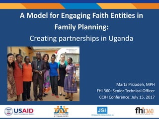 Marta Pirzadeh, MPH
FHI 360: Senior Technical Officer
CCIH Conference: July 15, 2017
A Model for Engaging Faith Entities in
Family Planning:
Creating partnerships in Uganda
 