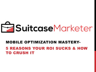MOBILE OPTIMIZATION MASTERY-
5 REASONS YOUR ROI SUCKS & HOW
TO CRUSH IT
 