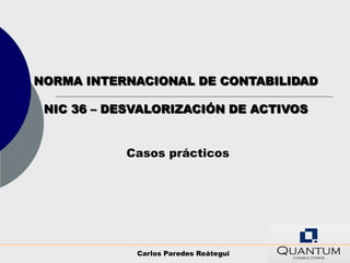 NORMA INTERNACIONAL DE CONTABILIDAD

 NIC 36 – DESVALORIZACIÓN DE ACTIVOS


           Casos prácticos




             Carlos Paredes Reátegui
 