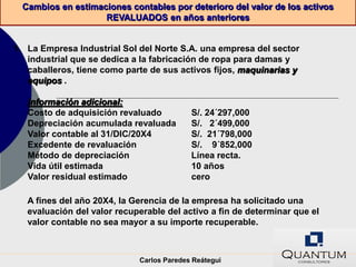 Cambios en estimaciones contables por deterioro del valor de los activos
                    REVALUADOS en años anteriores


1. La Empresa Industrial Sol del Norte S.A. una empresa del sector
   industrial que se dedica a la fabricación de ropa para damas y
   caballeros, tiene como parte de sus activos fijos, maquinarias y
   equipos .

   Información adicional:
   Costo de adquisición revaluado          S/. 24´297,000
   Depreciación acumulada revaluada        S/. 2´499,000
   Valor contable al 31/DIC/20X4           S/. 21´798,000
   Excedente de revaluación                S/. 9´852,000
   Método de depreciación                  Línea recta.
   Vida útil estimada                      10 años
   Valor residual estimado                 cero

   A fines del año 20X4, la Gerencia de la empresa ha solicitado una
   evaluación del valor recuperable del activo a fin de determinar que el
   valor contable no sea mayor a su importe recuperable.



                             Carlos Paredes Reátegui
 