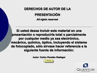 DERECHOS DE AUTOR DE LA
               PRESENTACIÓN
                 All rights reserved



    Si usted desea incluir este material en una
presentación o reproducirla total o parcialmente
     por cualquier medio ya sea electrónico,
mecánico, químico, óptico, incluyendo el sistema
de fotocopiado, sólo sírvase hacer referencia a la
         siguiente fuente de información:

              Autor: Carlos Paredes Reátegui
                         C. Paredes
 