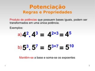 1 2
Potenciação
Regras e Propriedades
Produto de potências que possuem bases iguais, podem ser
transformados em uma única potência.
Exemplos:
Mantêm-se a base e soma-se os expoentes
42
. = 45
42+3
43
=
53
. = 510
53+7
57
=
a)
b)
 