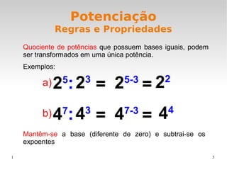1 3
Potenciação
Regras e Propriedades
Quociente de potências que possuem bases iguais, podem
ser transformados em uma única potência.
Exemplos:
Mantêm-se a base (diferente de zero) e subtrai-se os
expoentes
25
: = 22
25-3
23
=
47
: = 44
47-3
43
=
a)
b)
 
