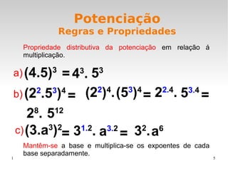 1 5
Potenciação
Regras e Propriedades
Propriedade distributiva da potenciação em relação á
multiplicação.
(4.5)3
43
.= 53
(22
.53
)4 (22
)4
.= (53
)4
= 22.4
. 53.4
=
28
. 512
(3.a3
)2
= 31.2
. a3.2
= 32
.a6
a)
b)
c)
Mantêm-se a base e multiplica-se os expoentes de cada
base separadamente.
 