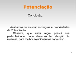 1 6
Potenciação
Acabamos de estudar as Regras e Propriedades
de Potenciação.
Observe, que cada regra possui sua
particularidade, onde devemos ter atenção ás
mesmas, para melhor solucionarmos cada caso.
Conclusão:
 