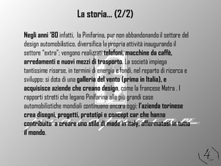 La storia… (2/2) Negli anni ’80  infatti,  la Pinifarina, pur non abbandonando il settore del design automobilistico, diversifica la propria attività inaugurando il settore “extra”; vengono realizzati  telefoni, macchine da caffè, arredamenti e nuovi mezzi di trasporto . La società impiega tantissime risorse, in termini di energia e fondi, nel reparto di ricerca e sviluppo: si dota di una  galleria del vento (prima in Italia), e acquisisce aziende che creano design , come la francese Matra . I rapporti stretti che legano Pinifarina alle più grandi case automobilistiche mondiali continuano ancora oggi;  l’azienda torinese crea disegni, progetti, prototipi e concept car che hanno contribuito  a creare uno stile di made in italy, affermatosi in tutto il mondo .  