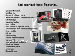 - Spazzolini x Mentadent - Bottiglie di vino - Macchine da caffè per Lavazza - Telefoni per Motorola e Telecom (sirio2000) - Bottiglie d’acqua - Occhiali per Ray-ban - Borse e valigie - Docce e vasche da bagno per Jacuzzi - Arredamenti per uffici, cucine, hotel, bagni, salotti. - Porte e maniglie - Poltrone - Palle da bowling - Scarponi per sci/snowboard - Scarpe per Fila - Attrezzatura da golf per Mizuno - Monitor per Samsung - Videoproiettori per 3M - Aerei di lusso - Motoscafi di lusso Altri contributi firmati Pininfarina… 