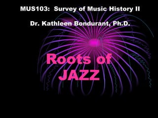 Roots of JAZZ MUS103:  Survey of Music History II Dr. Kathleen Bondurant, Ph.D. 