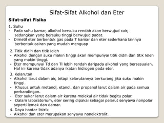 Sifat-Sifat Alkohol dan Eter
Sifat-sifat Fisika
1. Suhu
- Pada suhu kamar, alkohol bersuku rendah akan berwujud cair,
sedangkan yang bersuku tinggi berwujud padat.
- Dimetil eter berbentuk gas pada T kamar dan eter sederhana lainnya
berbentuk cairan yang mudah menguap
2. Titik didih dan titik leleh
- Alkohol dengan suku makin tinggi akan mempunyai titik didih dan titik leleh
yang makin tinggi.
- Eter mempunyai Td dan Tl lebih rendah daripada alkohol yang bersesuaian.
Hal ini karena tidak adanya ikatan hidrogen pada eter.
3. Kelarutan
- Alkohol larut dalam air, tetapi kelarutannya berkurang jika suku makin
tinggi.
- Khusus untuk metanol, etanol, dan propanol larut dalam air pada semua
perbandingan.
- Eter sukar larut dalam air karena molekul air tidak begitu polar.
- Dalam laboratorium, eter sering dipakai sebagai pelarut senyawa nonpolar
seperti lemak dan damar.
4. Daya hantar listrik
- Alkohol dan eter merupakan senyawa nonelektrolit.
 