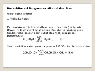 Reaksi-Reaksi Pengenalan Alkohol dan Eter
Reaksi-reaksi Alkohol
1. Reaksi Dehidrasi
Dari molekul alkohol dapat dilepaskan molekul air (dehidrasi).
Reaksi ini dapat membentuk alkena atau eter bergantung pada
kondisi reaksi dengan asam sulfat atau Al2O3 sebagai zat
pendehidrasi.
CH3CH2OH ⇄ CH2=CH2 + H2O
H2SO4
180 oC
Jika reaksi dipanaskan pada temperatur 140 oC, akan terbentuk eter.
2CH3CH2OH ⇄ CH3CH2OCH2CH3 + H2O
H2SO4
140 oC
 