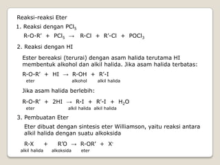 Reaksi-reaksi Eter
1. Reaksi dengan PCl5
R-O-R’ + PCl5 → R-Cl + R’-Cl + POCl3
2. Reaksi dengan HI
Ester bereaksi (terurai) dengan asam halida terutama HI
membentuk alkohol dan alkil halida. Jika asam halida terbatas:
R-O-R’ + HI → R-OH + R’-I
eter alkohol alkil halida
Jika asam halida berlebih:
R-O-R’ + 2HI → R-I + R’-I + H2O
eter alkil halida alkil halida
3. Pembuatan Eter
Eter dibuat dengan sintesis eter Williamson, yaitu reaksi antara
alkil halida dengan suatu alkoksida
R-X + R’O → R-OR’ + X-
alkil halida alkoksida eter
 
