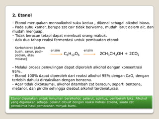2. Etanol
- Etanol merupakan monoalkohol suku kedua , dikenal sebagai alkohol biasa.
- Pada suhu kamar, berupa zat cair tidak berwarna, mudah larut dalam air, dan
mudah menguap.
- Tidak beracun tetapi dapat membuat orang mabuk.
- Ada dua tahap reaksi fermentasi untuk pembuatan etanol:
Karbohidrat (dalam
buah, sayur, padi-
padian, atau
molase)
enzim
C6H12O6 2CH3CH2OH + 2CO2
enzim
- Melalui proses penyulingan dapat diperoleh alkohol dengan konsentrasi
95%.
- Etanol 100% dapat diperoleh dari reaksi alkohol 95% dengan CaO, dengan
terlebih dahulu direaksikan dengan benzena.
- Agar tidak dikonsumsi, alkohol ditambah zat beracun, seperti benzena,
metanol, dan piridin sehingga disebut alkohol terdenaturasi.
Etanol digunakan untuk minuman beralkohol, pelarut, spiritus, pembersih luka. Alkohol
yang digunakan sebagai pelarut dibuat dengan reaksi hidrasi etilena, suatu zat
petrokimia hasil pemecahan minyak bumi.
 