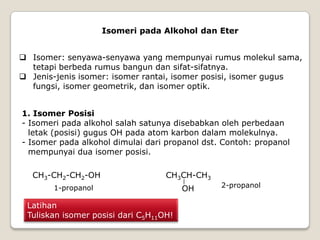 Isomeri pada Alkohol dan Eter
 Isomer: senyawa-senyawa yang mempunyai rumus molekul sama,
tetapi berbeda rumus bangun dan sifat-sifatnya.
 Jenis-jenis isomer: isomer rantai, isomer posisi, isomer gugus
fungsi, isomer geometrik, dan isomer optik.
1. Isomer Posisi
- Isomeri pada alkohol salah satunya disebabkan oleh perbedaan
letak (posisi) gugus OH pada atom karbon dalam molekulnya.
- Isomer pada alkohol dimulai dari propanol dst. Contoh: propanol
mempunyai dua isomer posisi.
CH3-CH2-CH2-OH CH3CH-CH3
OH
1-propanol 2-propanol
Latihan
Tuliskan isomer posisi dari C5H11OH!
 