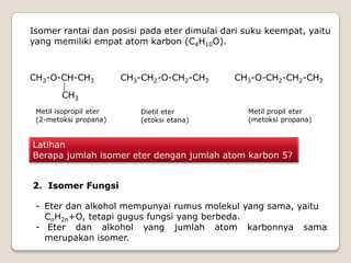 Isomer rantai dan posisi pada eter dimulai dari suku keempat, yaitu
yang memiliki empat atom karbon (C4H10O).
CH3-O-CH-CH3
CH3
Metil isopropil eter
(2-metoksi propana)
CH3-CH2-O-CH2-CH3
Metil propil eter
(metoksi propana)
CH3-O-CH2-CH2-CH3
Dietil eter
(etoksi etana)
Latihan
Berapa jumlah isomer eter dengan jumlah atom karbon 5?
2. Isomer Fungsi
- Eter dan alkohol mempunyai rumus molekul yang sama, yaitu
CnH2n+O, tetapi gugus fungsi yang berbeda.
- Eter dan alkohol yang jumlah atom karbonnya sama
merupakan isomer.
 