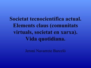 Societat tecnocientífica actual.
 Elements claus (comunitats
 virtuals, societat en xarxa).
       Vida quotidiana.

      Jeroni Navarrete Barceló
 