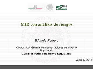MIR con análisis de riesgos
Junio de 2014
Eduardo Romero
Coordinador General de Manifestaciones de Impacto
Regulatorio
Comisión Federal de Mejora Regulatoria
 