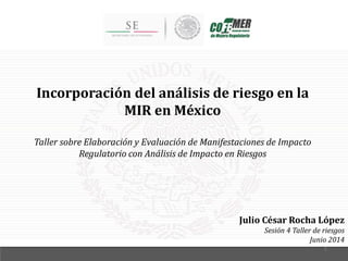 Incorporación del análisis de riesgo en la
MIR en México
Taller sobre Elaboración y Evaluación de Manifestaciones de Impacto
Regulatorio con Análisis de Impacto en Riesgos
Julio César Rocha López
Sesión 4 Taller de riesgos
Junio 2014
1
 