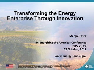 Transforming the Energy
    Enterprise Through Innovation


                                                                                                          Margie Tatro

                                        Re-Energizing the Americas Conference
                                                                    El Paso, TX
                                                             26 October, 2011

                                                                              www.energy.sandia.gov

        Sandia National Laboratories is a multi program laboratory managed and operated by Sandia Corporation,
        a wholly owned subsidiary of Lockheed Martin Corporation, for the U.S. Department of Energy's National
1       Nuclear Security Administration under contract DE-AC04-94AL85000.
 