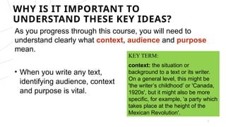 As you progress through this course, you will need to
understand clearly what context, audience and purpose
mean.
2
KEY TERM:
context: the situation or
background to a text or its writer.
On a general level, this might be
'the writer’s childhood’ or 'Canada,
1920s', but it might also be more
specific, for example, 'a party which
takes place at the height of the
Mexican Revolution'.
• When you write any text,
identifying audience, context
and purpose is vital.
WHY IS IT IMPORTANT TO
UNDERSTAND THESE KEY IDEAS?
 