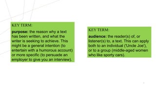 3
KEY TERM:
audience: the reader(s) of, or
listener(s) to, a text. This can apply
both to an individual ('Uncle Joe'),
or to a group (middle-aged women
who like sporty cars).
KEY TERM:
purpose: the reason why a text
has been written, and what the
writer is seeking to achieve. This
might be a general intention (to
entertain with a humorous account)
or more specific (to persuade an
employer to give you an interview).
 