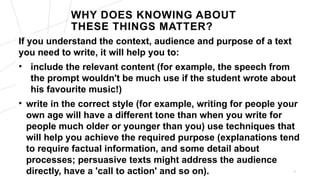 WHY DOES KNOWING ABOUT
THESE THINGS MATTER?
If you understand the context, audience and purpose of a text
you need to write, it will help you to:
• include the relevant content (for example, the speech from
the prompt wouldn't be much use if the student wrote about
his favourite music!)
• write in the correct style (for example, writing for people your
own age will have a different tone than when you write for
people much older or younger than you) use techniques that
will help you achieve the required purpose (explanations tend
to require factual information, and some detail about
processes; persuasive texts might address the audience
directly, have a 'call to action' and so on). 5
 