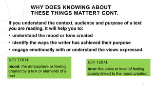 WHY DOES KNOWING ABOUT
THESE THINGS MATTER? CONT.
If you understand the context, audience and purpose of a text
you are reading, it will help you to:
• understand the mood or tone created
• identify the ways the writer has achieved their purpose
• engage emotionally with or understand the views expressed.
6
KEY TERM:
tone: the voice or level of feeling,
closely linked to the mood created
KEY TERM:
mood: the atmosphere or feeling
created by a text or elements of a
text
 