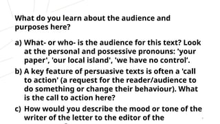 What do you learn about the audience and
purposes here?
a) What- or who- is the audience for this text? Look
at the personal and possessive pronouns: 'your
paper', 'our local island', 'we have no control’.
b) A key feature of persuasive texts is often a 'call
to action' (a request for the reader/audience to
do something or change their behaviour). What
is the call to action here?
c) How would you describe the mood or tone of the
writer of the letter to the editor of the 8
 