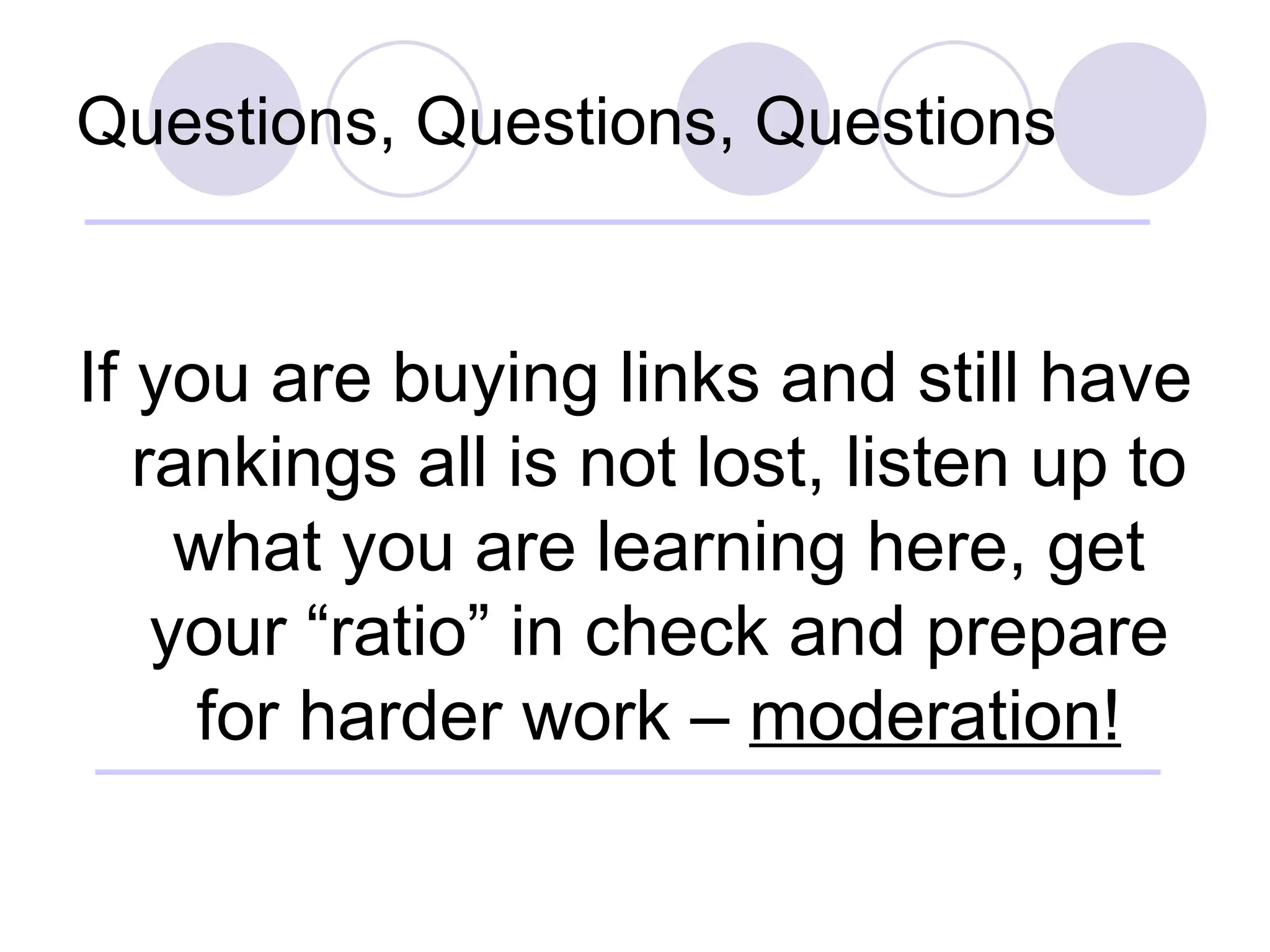 Questions, Questions, Questions If you are buying links and still have rankings all is not lost, listen up to what you are learning here, get your “ratio” in check and prepare for harder work –  moderation! 