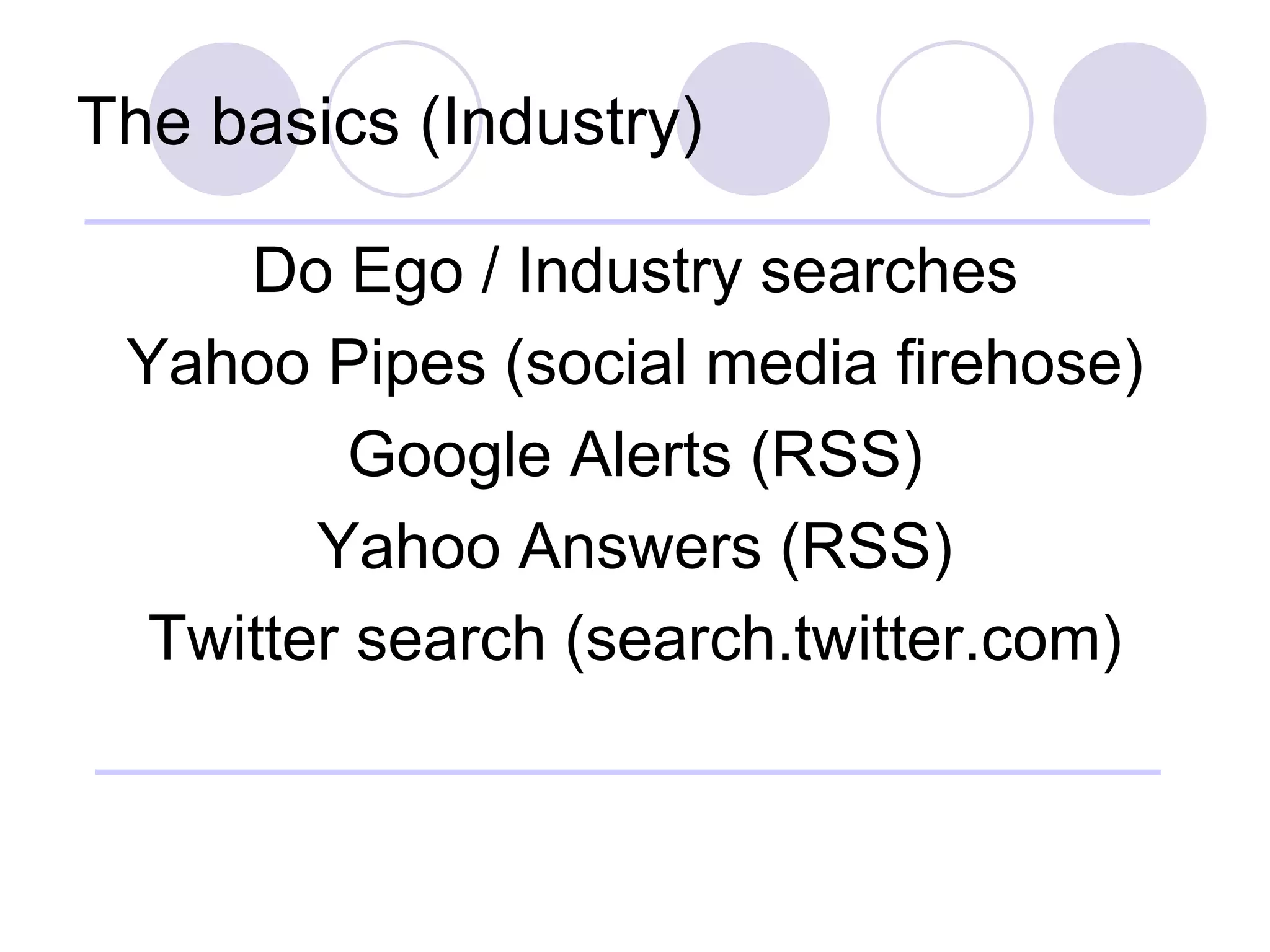 The basics (Industry) Do Ego / Industry searches Yahoo Pipes (social media firehose) Google Alerts (RSS) Yahoo Answers (RSS) Twitter search (search.twitter.com) 