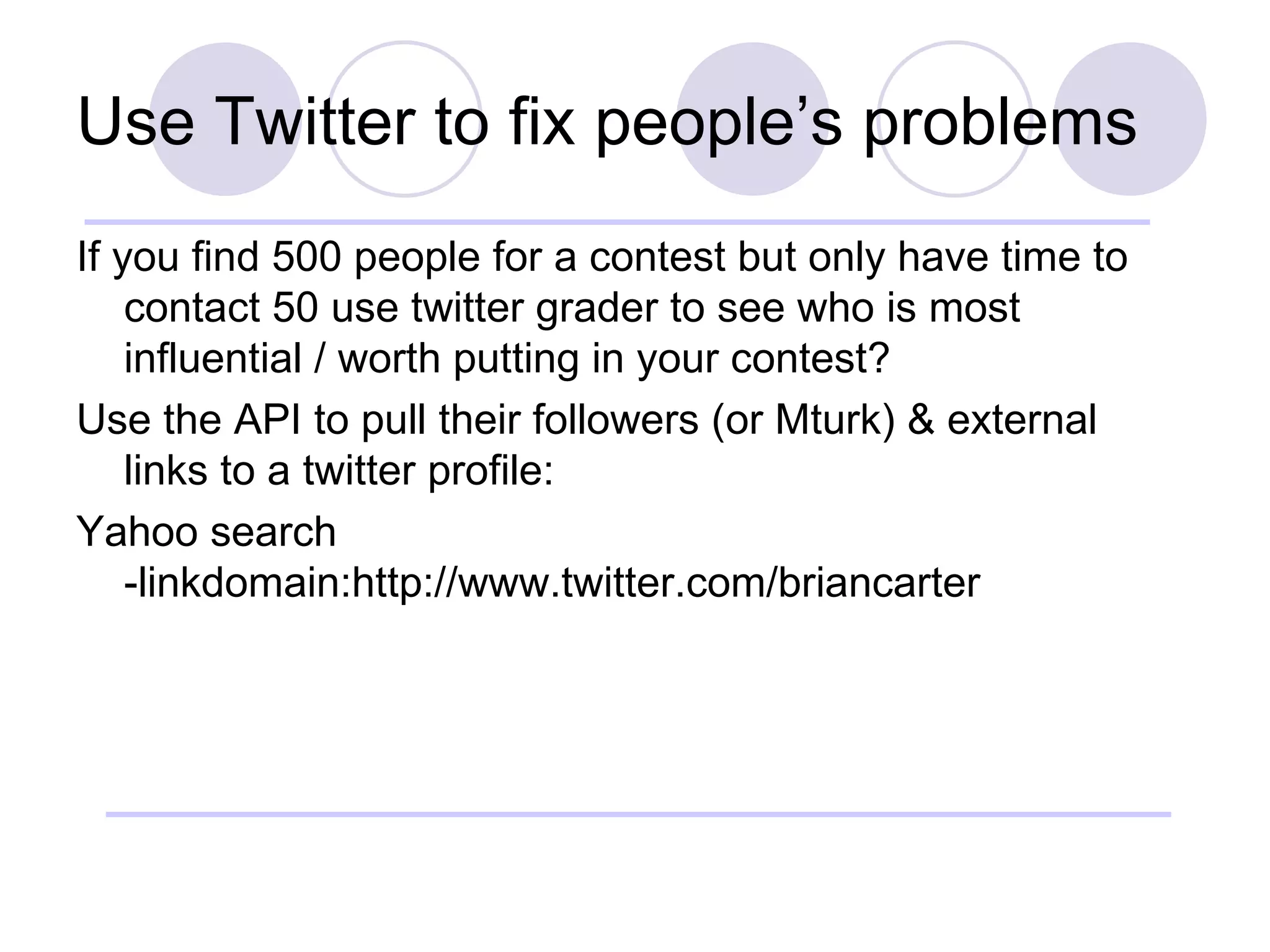 Use Twitter to fix people’s problems If you find 500 people for a contest but only have time to contact 50 use twitter grader to see who is most influential / worth putting in your contest? Use the API to pull their followers (or Mturk) & external links to a twitter profile: Yahoo search -linkdomain:http://www.twitter.com/briancarter 